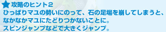 攻略のヒント２:ひっぱりマユの勢いにのって、石の足場を崩してしまうと、なかなかマユにたどりつかないことに。スピンジャンプなどで大きくジャンプ。