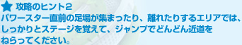 攻略のヒント２:パワースター直前の足場が集まったり、離れたりするエリアでは、しっかりとステージを覚えて、ジャンプでどんどん近道をねらってください。