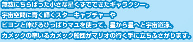 無数にちらばった小さな星くずでできたギャラクシー。宇宙空間に青く輝くスターキャプチャーやビヨンと伸びるひっぱりマユを使って、星から星へと宇宙遊泳。カメックの率いるカメック船団がマリオの行く手に立ちふさがります。