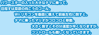 パワースターの入った大きなタマに乗って、目指すは草原の向こうのゴール。Ｗiiリモコンを垂直に構えて前後左右に倒すと、タマに乗ったマリオがコロコロと移動。大きく倒すとその分速度が早くなりますが、コントロールも難しくなっていきます。