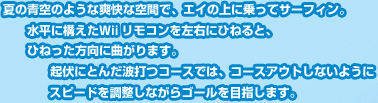 夏の青空のような爽快な空間で、エイの上に乗ってサーフィン。水平に構えたＷiiリモコンを左右にひねると、ひねった方向に曲がります。起伏にとんだ波打つコースでは、コースアウトしないようにスピードを調整しながらゴールを目指します。