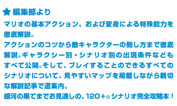 ＜編集部より＞マリオの基本アクション、および変身による特殊能力を徹底解説。アクションのコツから敵キャラクターの倒し方まで徹底解説。ギャラクシー別・シナリオ別の出現条件などもすべて公開。そして、ブレイすることのできるすべてのシナリオについて、見やすいマップを掲載しながら親切な解説記事で道案内。銀河の果てまでお見通しの、120＋αシナリオ完全攻略本！