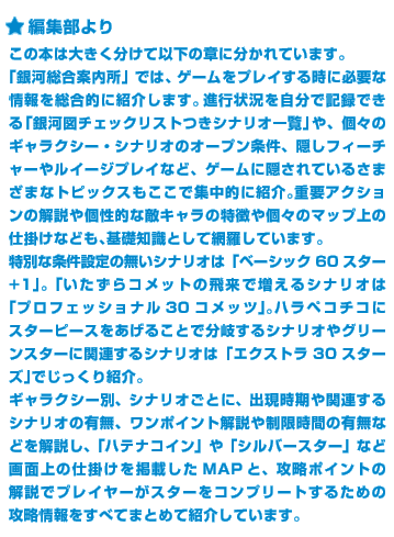 ＜編集部より＞この本は大きく分けて以下の章に分かれています。「銀河総合案内所」では、ゲームをプレイする時に必要な情報を総合的に紹介します。進行状況を自分で記録できる「銀河図チェックリストつきシナリオ一覧」や、個々のギャラクシー・シナリオのオープン条件、隠しフィーチャーやルイージプレイなど、ゲームに隠されているさまざまなトピックスもここで集中的に紹介。重要アクションの解説や個性的な敵キャラの特徴や個々のマップ上の仕掛けなども、基礎知識として網羅しています。特別な条件設定の無いシナリオは「ベーシック60スター+1」。「いたずらコメットの飛来で増えるシナリオは「プロフェッショナル30コメッツ」。ハラペコチコにスターピースをあげることで分岐するシナリオやグリーンスターに関連するシナリオは「エクストラ30スターズ」でじっくり紹介。ギャラクシー別、シナリオごとに、出現時期や関連するシナリオの有無、ワンポイント解説や制限時間の有無などを解説し、「ハテナコイン」や「シルバースター」など画面上の仕掛け掲載したMAPと、攻略ポイントの解説でプレイヤーがスターをコンプリートするための攻略情報をすべてまとめて紹介しています。