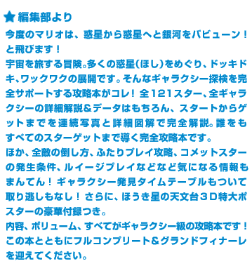 今度のマリオは、惑星から惑星へと銀河をバビューン！と飛びます！宇宙を旅する冒険。多くの惑星（ほし）をめぐり、ドッキドキ、ワックワクの展開です。そんなギャラクシー探検を完全サポートする攻略本がコレ！全121スター、全ギャラクシーの詳細解説＆データはもちろん、スタートからゲットまでを連続写真と詳細図解で完全解説。誰をもすべてのスターゲットまで導く完全攻略本です。ほか、全敵の倒し方、ふたりプレイ攻略、コメットスターの発生条件、ルイージプレイなどなど気になる情報もまんてん！ギャラクシー発見タイムテーブルもついて取り逃しもなし！さらに、ほうき星の天文台３Ｄ特大ポスターの豪華付録つき。内容、ボリューム、すべてがギャラクシー級の攻略本です！この本とともにフルコンプリート＆グランドフィナーレを迎えてください。