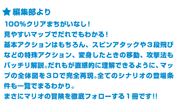 ＜編集部より＞100％クリアまちがいなし！見やすいマップでだれでもわかる！基本アクションはもちろん、スピンアタックや３段飛びなどの特殊アクション、変身したときの移動、攻撃法もバッチリ解説。だれもが直感的に理解できるように、マップの全体図を３Ｄで完全再現。全てのシナリオの登場条件も一覧でまるわかり。まさにマリオの冒険を徹底フォローする１冊です!!