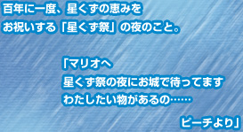 百年に一度、星くずの恵みをお祝いする「星くず祭」の夜のこと。　「マリオへ星くず祭の夜にお城で待ってます　わたしたい物があるの……ピーチより」