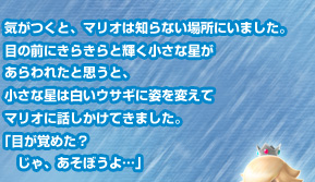 気がつくと、マリオは知らない場所にいました。目の前にきらきらと輝く小さな星があらわれたと思うと、小さな星は白いウサギに姿を変えてマリオに話しかけてきました。「目が覚めた？じゃ、あそぼうよ…」