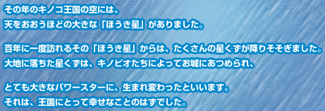 その年のキノコ王国の空には、天をおおうほどの大きな「ほうき星」がありました。百年に一度訪れるその「ほうき星」からは、たくさんの星くずが降りそそぎました。大地に落ちた星くずは、キノピオたちによってお城にあつめられ、とても大きなパワースターに、生まれ変わったといいます。それは、王国にとって幸せなことのはずでした。