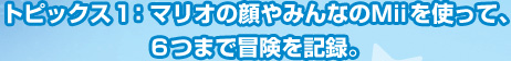 トピックス１：マリオの顔やみんなのＭiiを使って、６つまで冒険を記録。