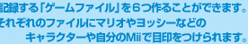 冒険を記録する「ゲームファイル」を６つ作ることができます。それぞれのファイルにマリオやヨッシーなどのキャラクターや自分のＭiiで目印をつけられます。