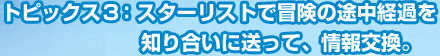 トピックス3：スターリストで冒険の途中経過を知り合いに送って、情報交換。