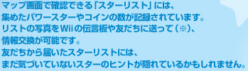 マップ画面で確認できる「スターリスト」には、集めたパワースターやコインの数が記録されています。リストの写真をWiiの伝言板や友だちに送って（※）、情報交換が可能です。友だちから届いたスターリストには、まだ気づいていないスターのヒントが隠れているかもしれません。