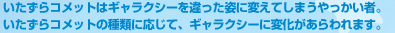 いたずらコメットはギャラクシーを違った姿に変えてしまうやっかい者。いたずらコメットの種類に応じて、ギャラクシーに変化があらわれます。